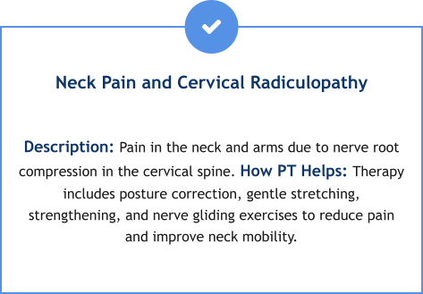 Neck Pain and Cervical Radiculopathy  Description: Pain in the neck and arms due to nerve root compression in the cervical spine. How PT Helps: Therapy includes posture correction, gentle stretching, strengthening, and nerve gliding exercises to reduce pain and improve neck mobility.