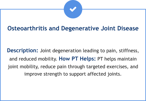 Osteoarthritis and Degenerative Joint Disease  Description: Joint degeneration leading to pain, stiffness, and reduced mobility. How PT Helps: PT helps maintain joint mobility, reduce pain through targeted exercises, and improve strength to support affected joints.