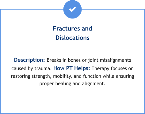 Fractures and Dislocations  Description: Breaks in bones or joint misalignments caused by trauma. How PT Helps: Therapy focuses on restoring strength, mobility, and function while ensuring proper healing and alignment.