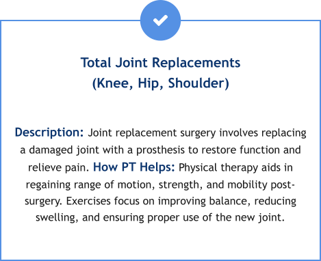 Total Joint Replacements(Knee, Hip, Shoulder)  Description: Joint replacement surgery involves replacing a damaged joint with a prosthesis to restore function and relieve pain. How PT Helps: Physical therapy aids in regaining range of motion, strength, and mobility post-surgery. Exercises focus on improving balance, reducing swelling, and ensuring proper use of the new joint.