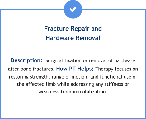 Fracture Repair and Hardware Removal  Description:  Surgical fixation or removal of hardware after bone fractures. How PT Helps: Therapy focuses on restoring strength, range of motion, and functional use of the affected limb while addressing any stiffness or weakness from immobilization.