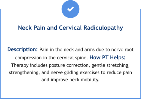 Neck Pain and Cervical Radiculopathy  Description: Pain in the neck and arms due to nerve root compression in the cervical spine. How PT Helps: Therapy includes posture correction, gentle stretching, strengthening, and nerve gliding exercises to reduce pain and improve neck mobility.