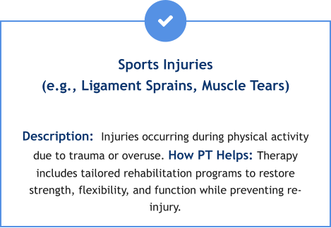Sports Injuries (e.g., Ligament Sprains, Muscle Tears)  Description:  Injuries occurring during physical activity due to trauma or overuse. How PT Helps: Therapy includes tailored rehabilitation programs to restore strength, flexibility, and function while preventing re-injury.
